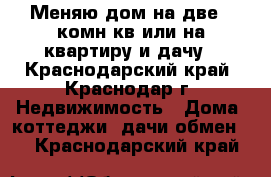 Меняю дом на две 1 комн.кв или на квартиру и дачу - Краснодарский край, Краснодар г. Недвижимость » Дома, коттеджи, дачи обмен   . Краснодарский край